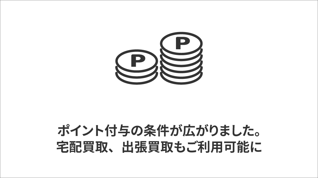 ポイント付与の条件が広がりました。今まで付与が無かった、宅配買取、出張買取も付与対象に！ 