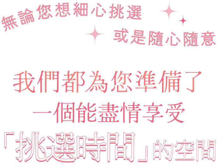 無論您想細心挑選 或是隨心隨意 我們都為您準備了一個能盡情享受「挑選時間」的空間
